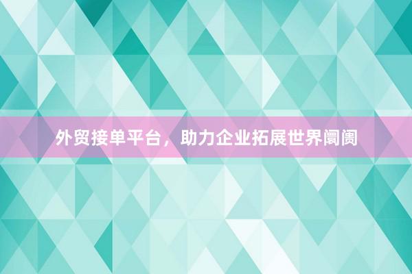 外贸接单平台，助力企业拓展世界阛阓