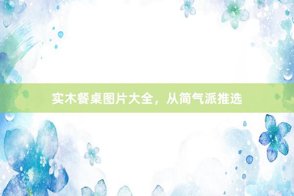 实木餐桌图片大全，从简气派推选
