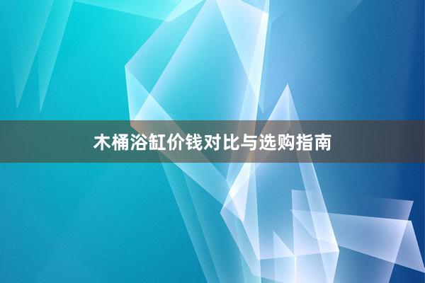 木桶浴缸价钱对比与选购指南