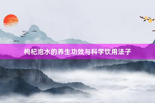 枸杞泡水的养生功效与科学饮用法子