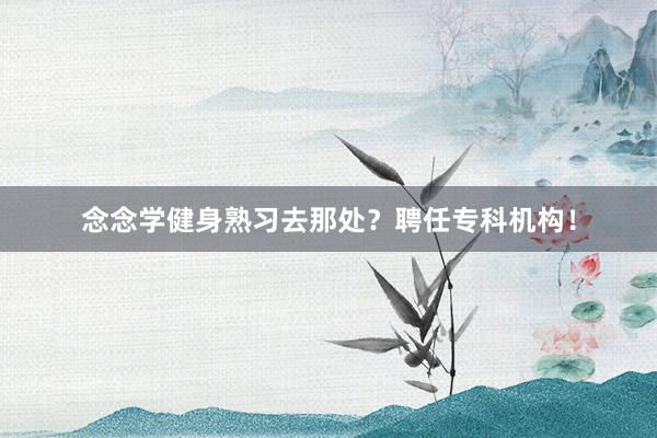 念念学健身熟习去那处?聘任专科机构!